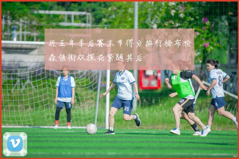 近五年季后赛末节得分排行榜布伦森领衔双探花紧随其后
