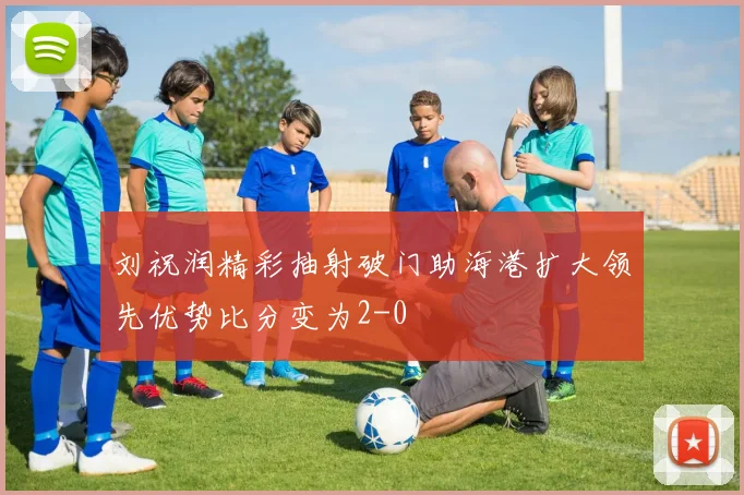 刘祝润精彩抽射破门助海港扩大领先优势比分变为2-0
