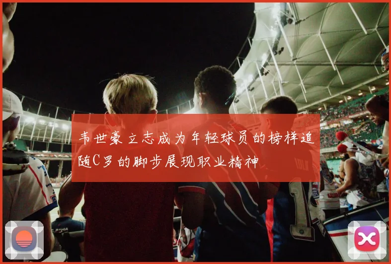 韦世豪立志成为年轻球员的榜样追随C罗的脚步展现职业精神