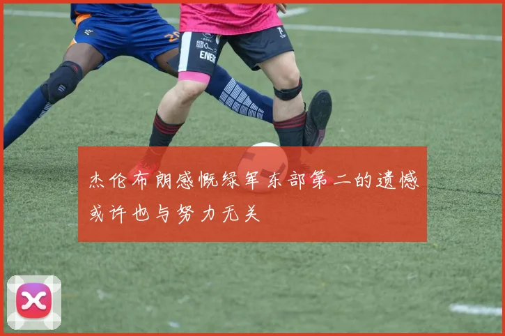 杰伦布朗感慨绿军东部第二的遗憾或许也与努力无关